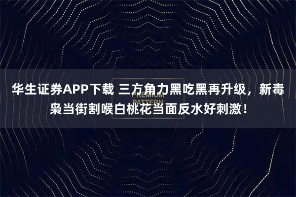 华生证券APP下载 三方角力黑吃黑再升级,新毒枭当街割喉白桃花当面反水好刺激!