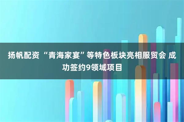 扬帆配资 “青海家宴”等特色板块亮相服贸会 成功签约9领域项目