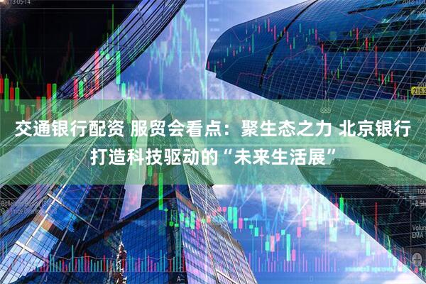 交通银行配资 服贸会看点:聚生态之力 北京银行打造科技驱动的“未来生活展”