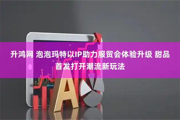 升鸿网 泡泡玛特以IP助力服贸会体验升级 甜品首发打开潮流新玩法