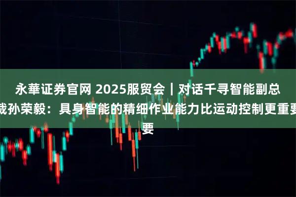 永華证券官网 2025服贸会｜对话千寻智能副总裁孙荣毅：具身智能的精细作业能力比运动控制更重要