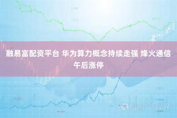 融易富配资平台 华为算力概念持续走强 烽火通信午后涨停