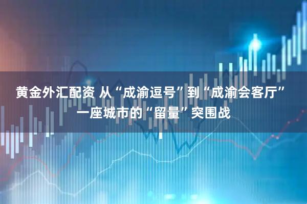 黄金外汇配资 从“成渝逗号”到“成渝会客厅” 一座城市的“留量”突围战