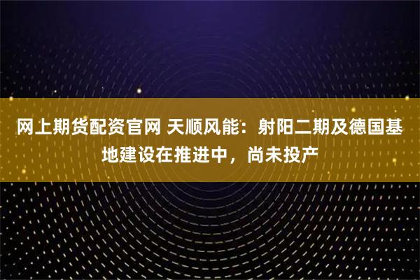 网上期货配资官网 天顺风能：射阳二期及德国基地建设在推进中，尚未投产