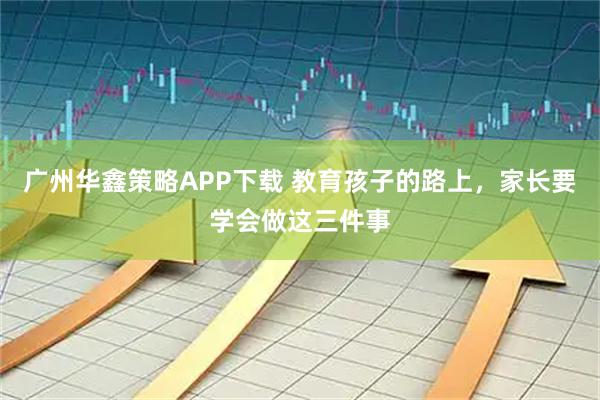 广州华鑫策略APP下载 教育孩子的路上，家长要学会做这三件事