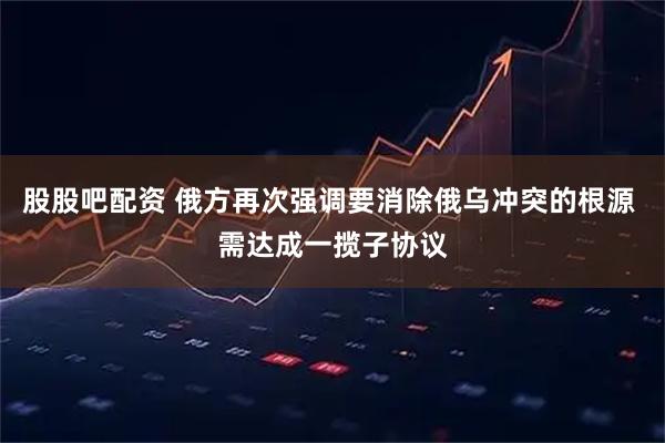 股股吧配资 俄方再次强调要消除俄乌冲突的根源 需达成一揽子协议
