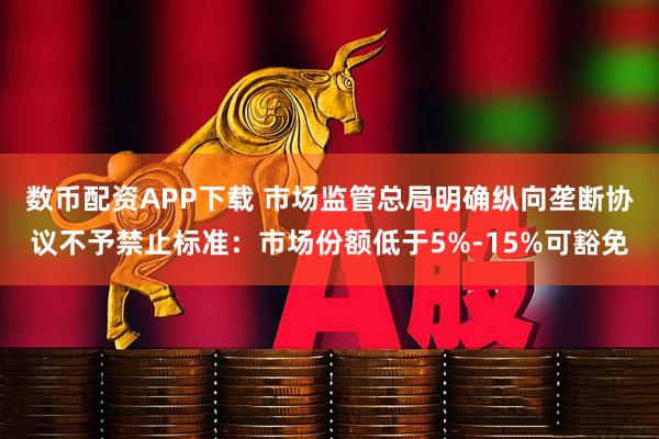 数币配资APP下载 市场监管总局明确纵向垄断协议不予禁止标准：市场份额低于5%-15%可豁免