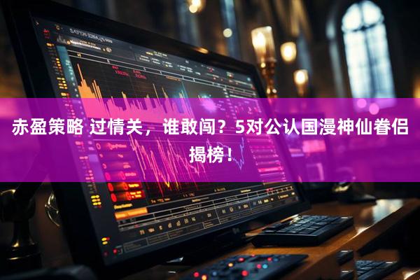 赤盈策略 过情关，谁敢闯？5对公认国漫神仙眷侣揭榜！