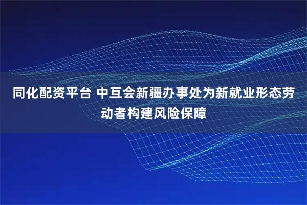 同化配资平台 中互会新疆办事处为新就业形态劳动者构建风险保障
