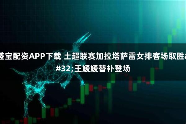 盛宝配资APP下载 土超联赛加拉塔萨雷女排客场取胜 王媛媛替补登场