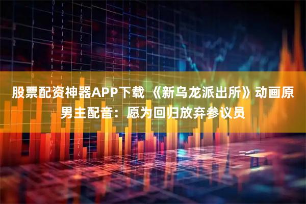 股票配资神器APP下载 《新乌龙派出所》动画原男主配音：愿为回归放弃参议员