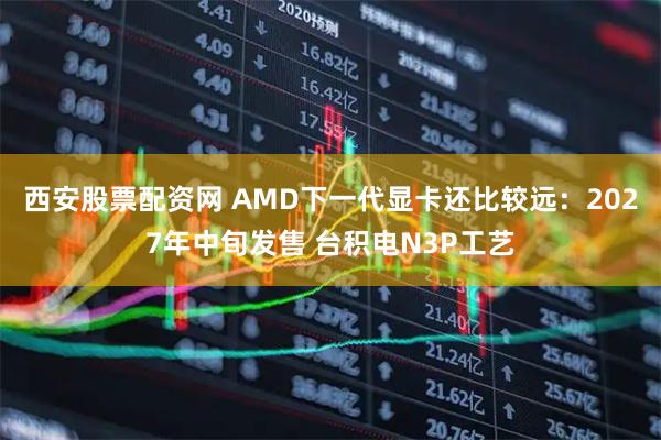 西安股票配资网 AMD下一代显卡还比较远：2027年中旬发售 台积电N3P工艺