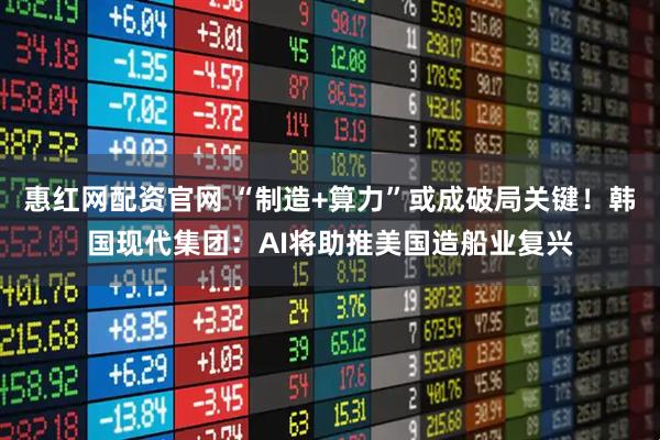 惠红网配资官网 “制造+算力”或成破局关键！韩国现代集团：AI将助推美国造船业复兴