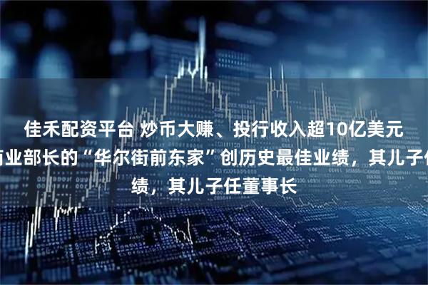 佳禾配资平台 炒币大赚、投行收入超10亿美元！美国商业部长的“华尔街前东家”创历史最佳业绩，其儿子任董事长