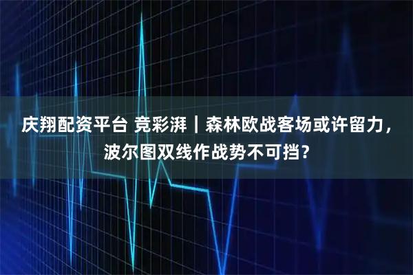 庆翔配资平台 竞彩湃｜森林欧战客场或许留力，波尔图双线作战势不可挡？