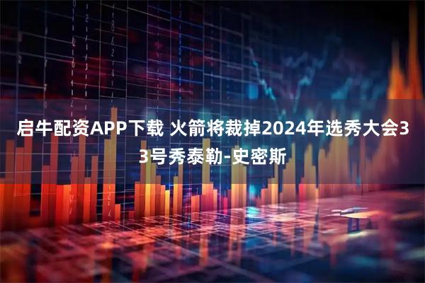 启牛配资APP下载 火箭将裁掉2024年选秀大会33号秀泰勒-史密斯