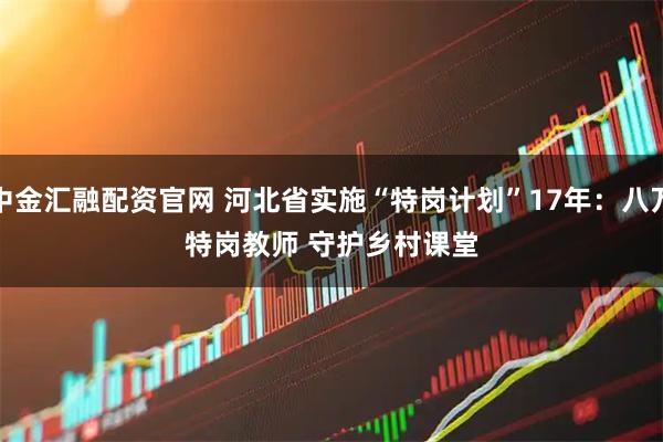 中金汇融配资官网 河北省实施“特岗计划”17年：八万特岗教师 守护乡村课堂