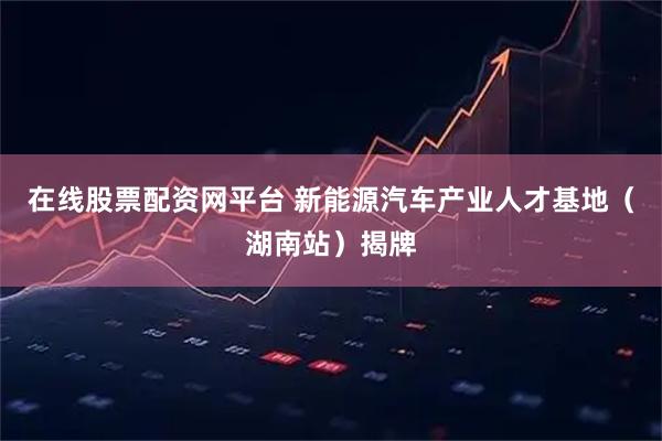 在线股票配资网平台 新能源汽车产业人才基地（湖南站）揭牌