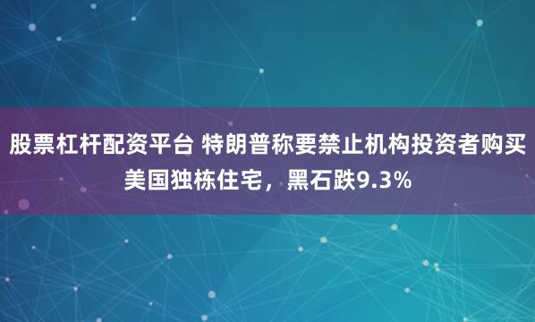 股票杠杆配资平台 特朗普称要禁止机构投资者购买美国独栋住宅，黑石跌9.3%