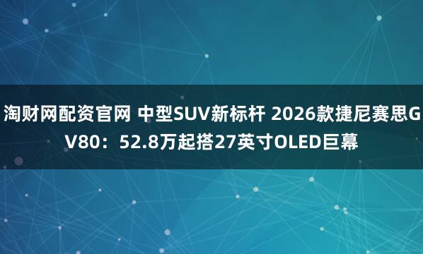淘财网配资官网 中型SUV新标杆 2026款捷尼赛思GV80：52.8万起搭27英寸OLED巨幕