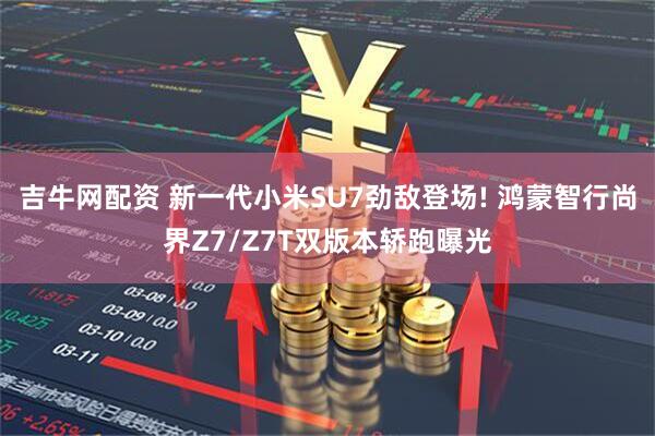吉牛网配资 新一代小米SU7劲敌登场! 鸿蒙智行尚界Z7/Z7T双版本轿跑曝光