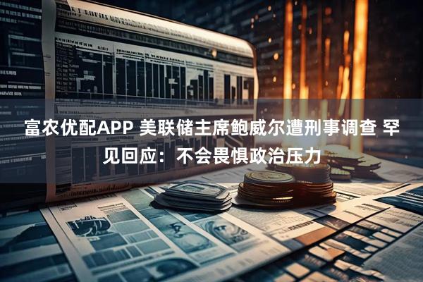 富农优配APP 美联储主席鲍威尔遭刑事调查 罕见回应：不会畏惧政治压力