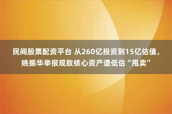 民间股票配资平台 从260亿投资到15亿估值，姚振华举报观致核心资产遭低估“甩卖”