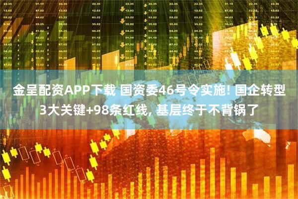 金呈配资APP下载 国资委46号令实施! 国企转型3大关键+98条红线, 基层终于不背锅了