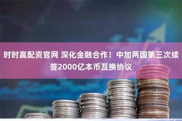 时时赢配资官网 深化金融合作！中加两国第三次续签2000亿本币互换协议