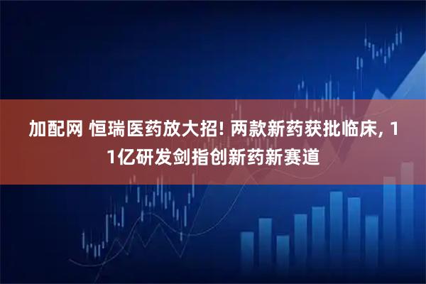 加配网 恒瑞医药放大招! 两款新药获批临床, 11亿研发剑指创新药新赛道