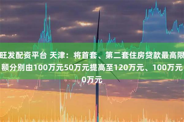 旺发配资平台 天津：将首套、第二套住房贷款最高限额分别由100万元50万元提高至120万元、100万元