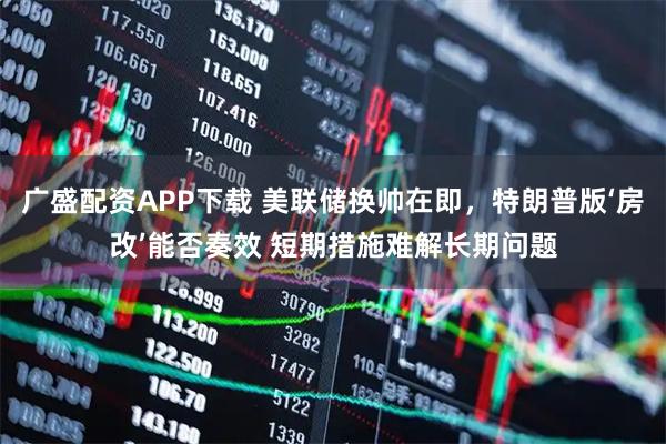 广盛配资APP下载 美联储换帅在即，特朗普版‘房改’能否奏效 短期措施难解长期问题