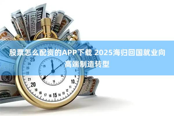 股票怎么配资的APP下载 2025海归回国就业向高端制造转型
