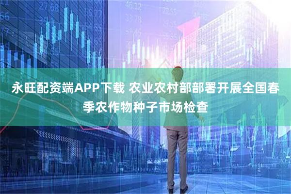 永旺配资端APP下载 农业农村部部署开展全国春季农作物种子市场检查