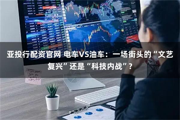 亚投行配资官网 电车VS油车：一场街头的“文艺复兴”还是“科技内战”?