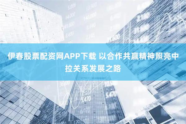 伊春股票配资网APP下载 以合作共赢精神照亮中拉关系发展之路