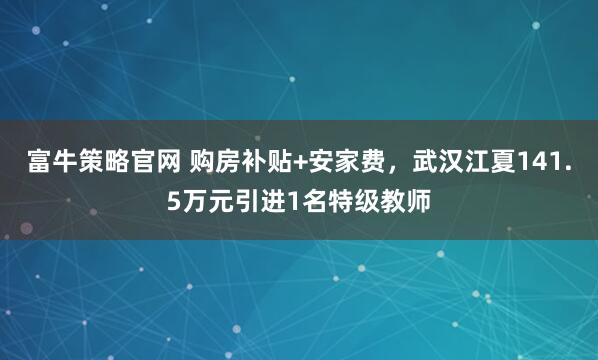 富牛策略官网 购房补贴+安家费，武汉江夏141.5万元引进1名特级教师