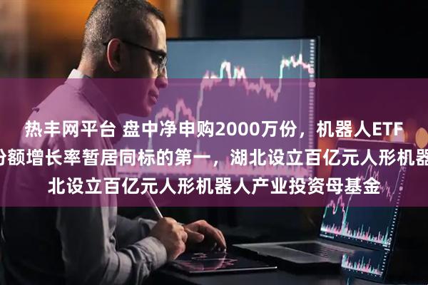 热丰网平台 盘中净申购2000万份，机器人ETF（159770）年内份额增长率暂居同标的第一，湖北设立百亿元人形机器人产业投资母基金