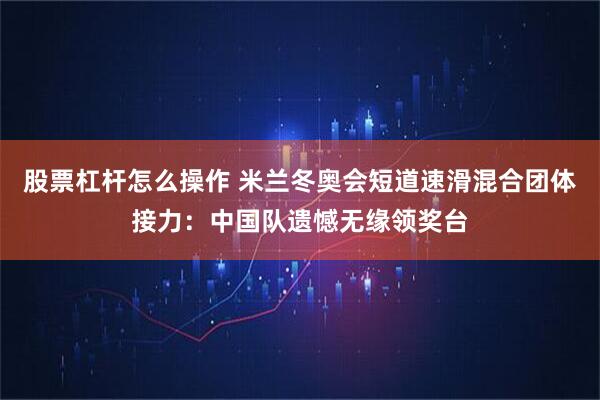 股票杠杆怎么操作 米兰冬奥会短道速滑混合团体接力：中国队遗憾无缘领奖台