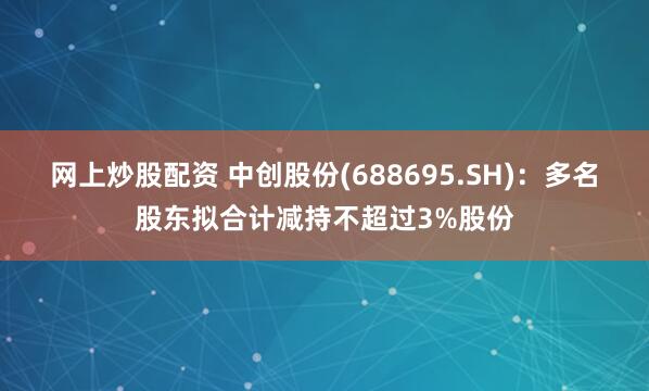 网上炒股配资 中创股份(688695.SH):多名股东拟合计减持不超过3%股份