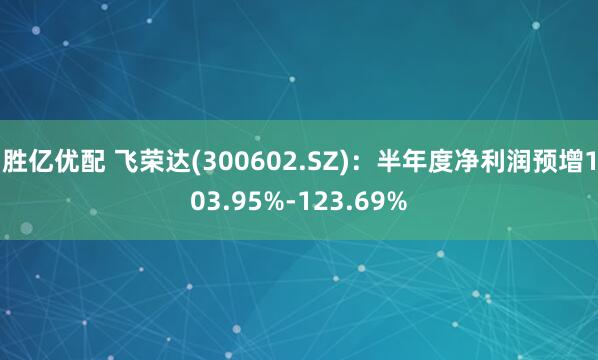 胜亿优配 飞荣达(300602.SZ)：半年度净利润预增103.95%-123.69%