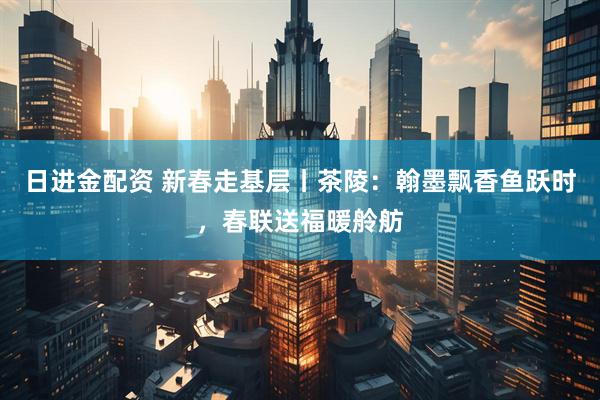 日进金配资 新春走基层丨茶陵:翰墨飘香鱼跃时,春联送福暖舲舫