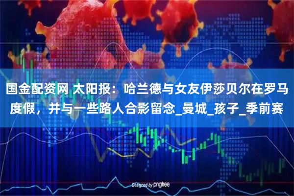 国金配资网 太阳报：哈兰德与女友伊莎贝尔在罗马度假，并与一些路人合影留念_曼城_孩子_季前赛