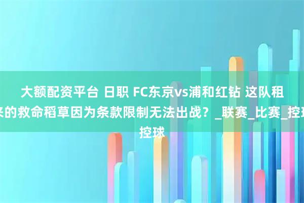 大额配资平台 日职 FC东京vs浦和红钻 这队租来的救命稻草因为条款限制无法出战？_联赛_比赛_控球