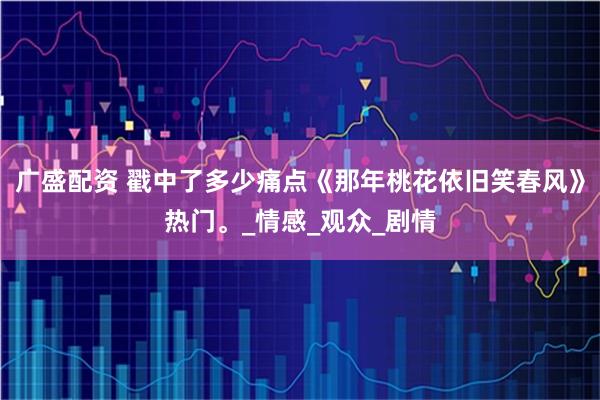 广盛配资 戳中了多少痛点《那年桃花依旧笑春风》热门。_情感_观众_剧情