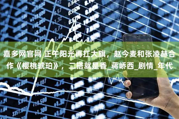 嘉多网官网 正午阳光再扛大旗，赵今麦和张凌赫合作《樱桃琥珀》，二搭就是香_蒋峤西_剧情_年代