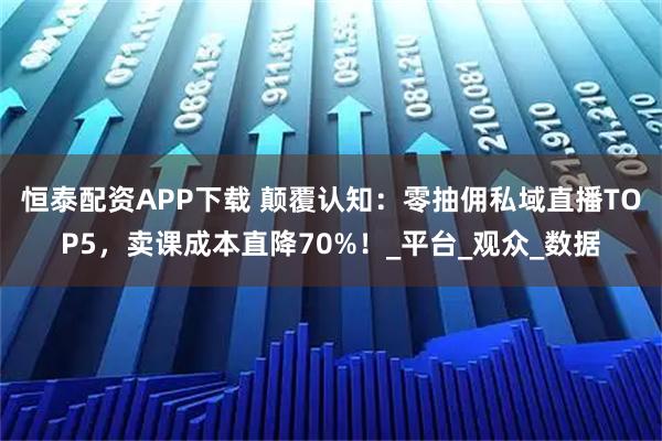 恒泰配资APP下载 颠覆认知：零抽佣私域直播TOP5，卖课成本直降70%！_平台_观众_数据