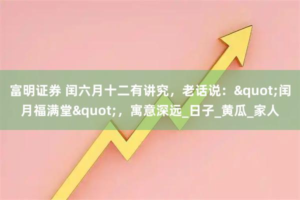 富明证券 闰六月十二有讲究，老话说："闰月福满堂"，寓意深远_日子_黄瓜_家人