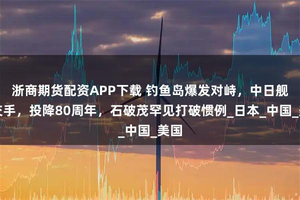 浙商期货配资APP下载 钓鱼岛爆发对峙，中日舰船交手，投降80周年，石破茂罕见打破惯例_日本_中国_美国