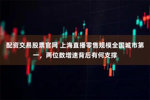 配资交易股票官网 上海直播零售规模全国城市第一，两位数增速背后有何支撑